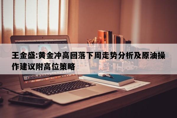 王金盛:黄金冲高回落下周走势分析及原油操作建议附高位策略