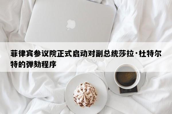 菲律宾参议院正式启动对副总统莎拉·杜特尔特的弹劾程序