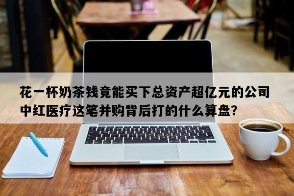 花一杯奶茶钱竟能买下总资产超亿元的公司 中红医疗这笔并购背后打的什么算盘？