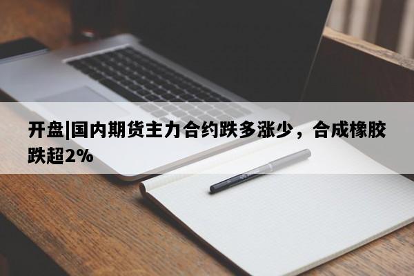 开盘|国内期货主力合约跌多涨少，合成橡胶跌超2%