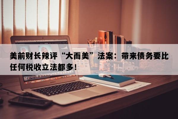 美前财长辣评“大而美”法案：带来债务要比任何税收立法都多！