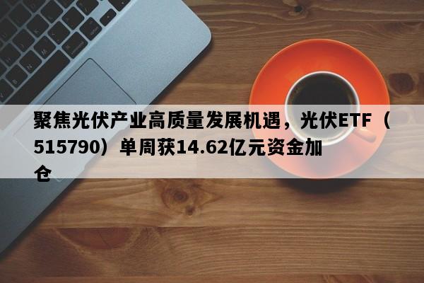 聚焦光伏产业高质量发展机遇，光伏ETF（515790）单周获14.62亿元资金加仓