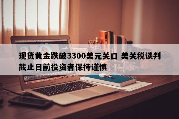 现货黄金跌破3300美元关口 美关税谈判截止日前投资者保持谨慎