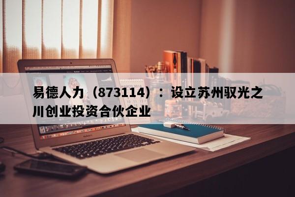 易德人力（873114）：设立苏州驭光之川创业投资合伙企业