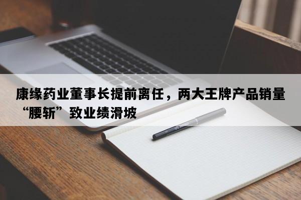 康缘药业董事长提前离任，两大王牌产品销量“腰斩”致业绩滑坡