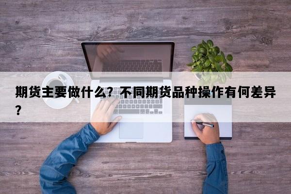 期货主要做什么？不同期货品种操作有何差异？