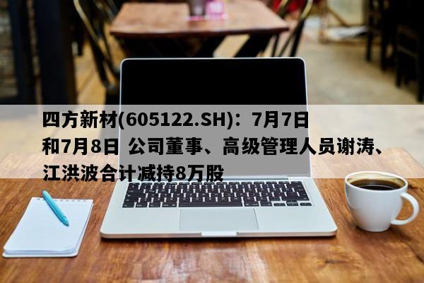 四方新材(605122.SH)：7月7日和7月8日 公司董事、高级管理人员谢涛、江洪波合计减持8万股