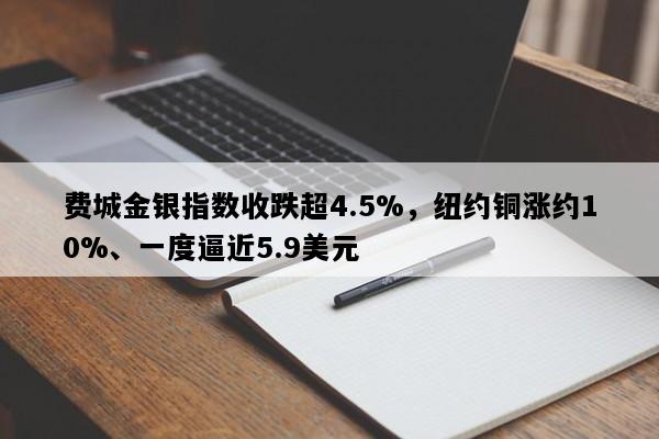 费城金银指数收跌超4.5%，纽约铜涨约10%、一度逼近5.9美元