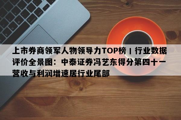 上市券商领军人物领导力TOP榜丨行业数据评价全景图：中泰证券冯艺东得分第四十一 营收与利润增速居行业尾部