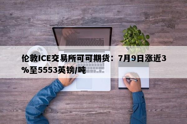 伦敦ICE交易所可可期货：7月9日涨近3%至5553英镑/吨