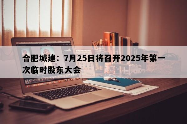 合肥城建：7月25日将召开2025年第一次临时股东大会