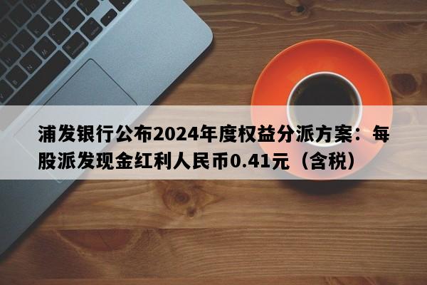 浦发银行公布2024年度权益分派方案：每股派发现金红利人民币0.41元（含税）