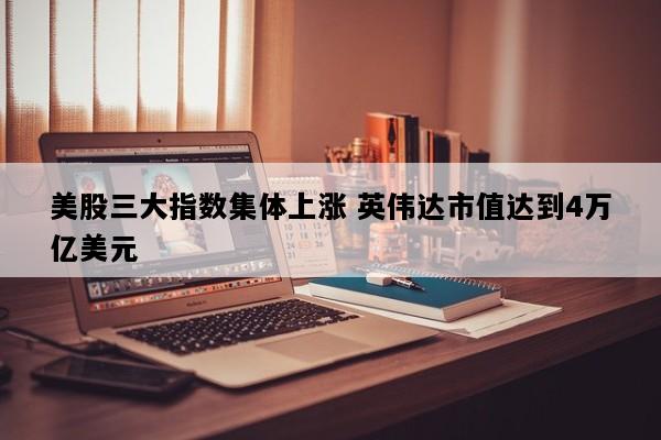 美股三大指数集体上涨 英伟达市值达到4万亿美元