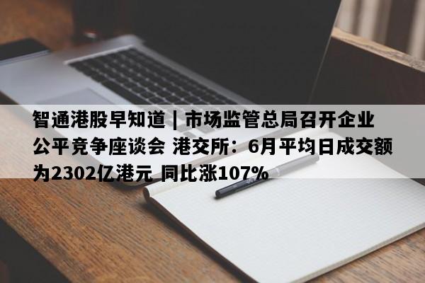 智通港股早知道 | 市场监管总局召开企业公平竞争座谈会 港交所：6月平均日成交额为2302亿港元 同比涨107%