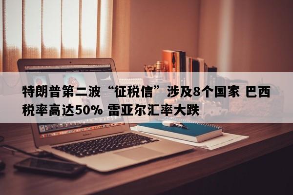 特朗普第二波“征税信”涉及8个国家 巴西税率高达50% 雷亚尔汇率大跌