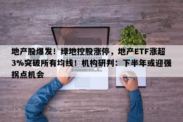 地产股爆发！绿地控股涨停，地产ETF涨超3%突破所有均线！机构研判：下半年或迎强拐点机会
