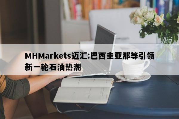 MHMarkets迈汇:巴西圭亚那等引领新一轮石油热潮