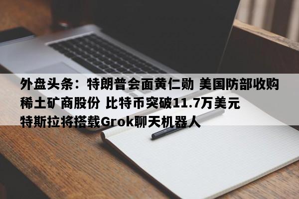 外盘头条：特朗普会面黄仁勋 美国防部收购稀土矿商股份 比特币突破11.7万美元 特斯拉将搭载Grok聊天机器人