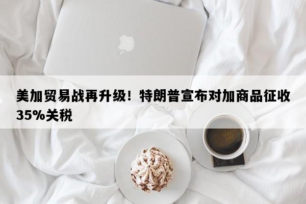 美加贸易战再升级！特朗普宣布对加商品征收35%关税