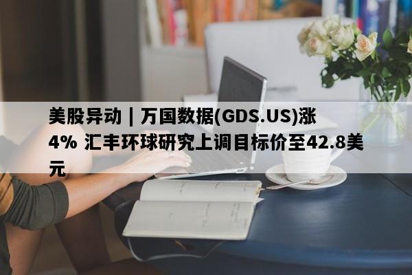 美股异动 | 万国数据(GDS.US)涨4% 汇丰环球研究上调目标价至42.8美元