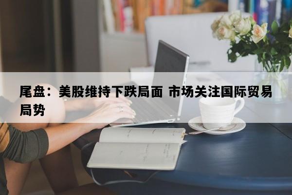 尾盘：美股维持下跌局面 市场关注国际贸易局势