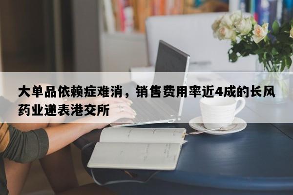 大单品依赖症难消，销售费用率近4成的长风药业递表港交所