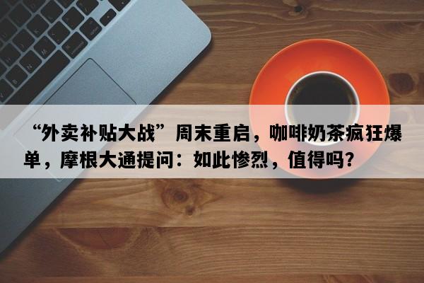 “外卖补贴大战”周末重启，咖啡奶茶疯狂爆单，摩根大通提问：如此惨烈，值得吗？