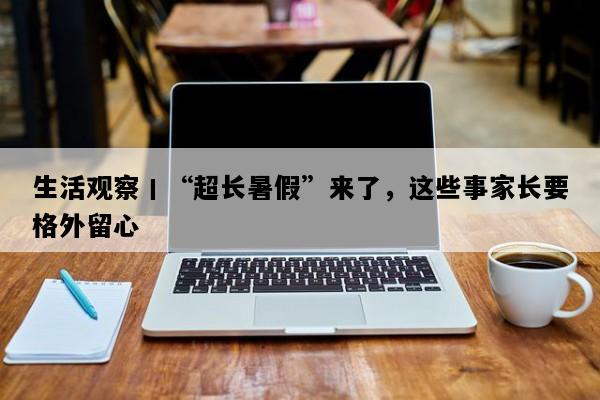 生活观察丨“超长暑假”来了，这些事家长要格外留心
