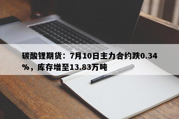 碳酸锂期货：7月10日主力合约跌0.34%，库存增至13.83万吨