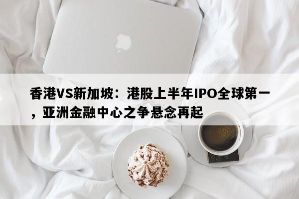 香港VS新加坡：港股上半年IPO全球第一，亚洲金融中心之争悬念再起