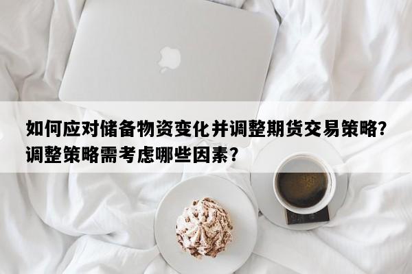 如何应对储备物资变化并调整期货交易策略？调整策略需考虑哪些因素？