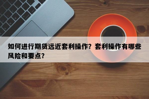 如何进行期货远近套利操作？套利操作有哪些风险和要点？