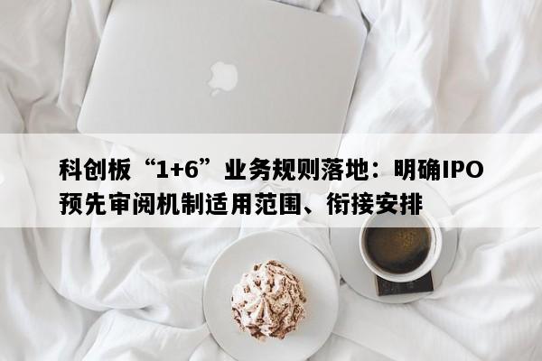 科创板“1+6”业务规则落地：明确IPO预先审阅机制适用范围、衔接安排