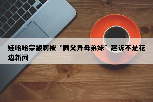 娃哈哈宗馥莉被“同父异母弟妹”起诉不是花边新闻