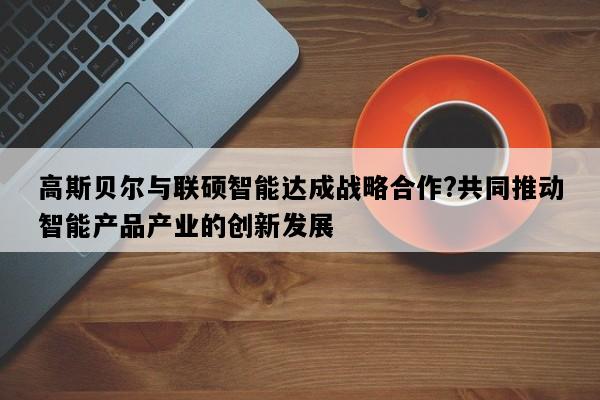 高斯贝尔与联硕智能达成战略合作?共同推动智能产品产业的创新发展