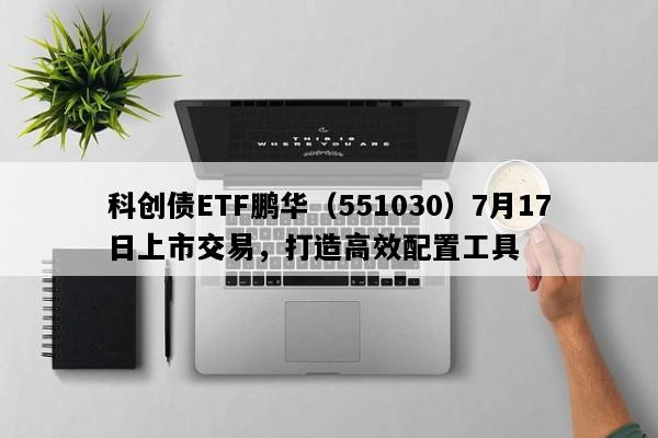 科创债ETF鹏华（551030）7月17日上市交易，打造高效配置工具