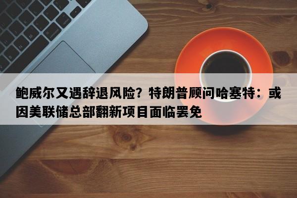 鲍威尔又遇辞退风险？特朗普顾问哈塞特：或因美联储总部翻新项目面临罢免