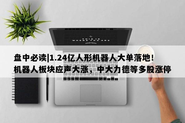 盘中必读|1.24亿人形机器人大单落地！机器人板块应声大涨，中大力德等多股涨停