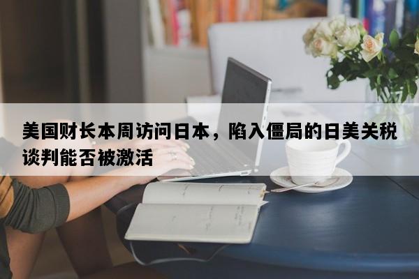 美国财长本周访问日本，陷入僵局的日美关税谈判能否被激活