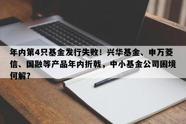 年内第4只基金发行失败！兴华基金、申万菱信、国融等产品年内折戟，中小基金公司困境何解？