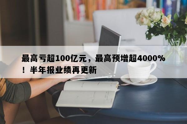最高亏超100亿元，最高预增超4000%！半年报业绩再更新