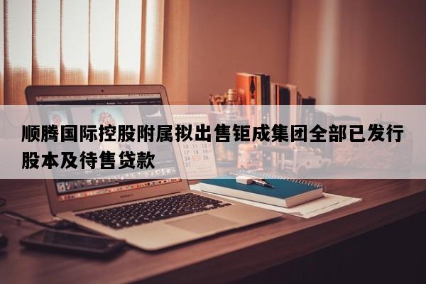 顺腾国际控股附属拟出售钜成集团全部已发行股本及待售贷款