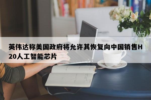 英伟达称美国政府将允许其恢复向中国销售H20人工智能芯片