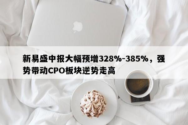 新易盛中报大幅预增328%-385%，强势带动CPO板块逆势走高