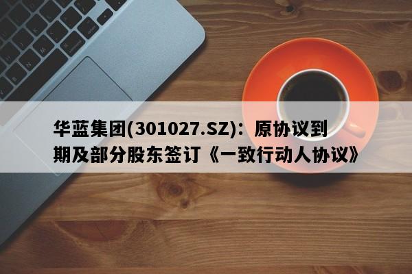 华蓝集团(301027.SZ)：原协议到期及部分股东签订《一致行动人协议》