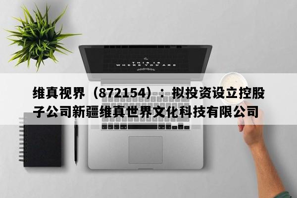 维真视界（872154）：拟投资设立控股子公司新疆维真世界文化科技有限公司