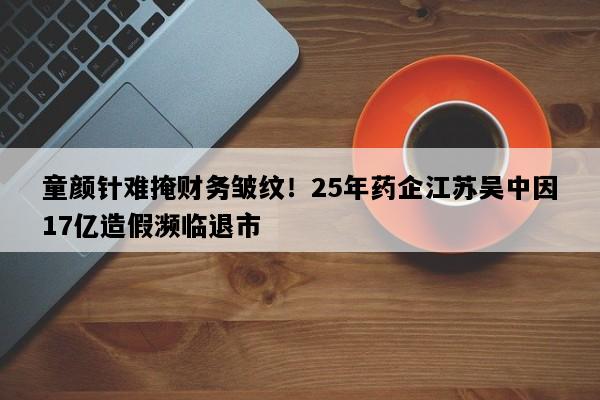 童颜针难掩财务皱纹！25年药企江苏吴中因17亿造假濒临退市