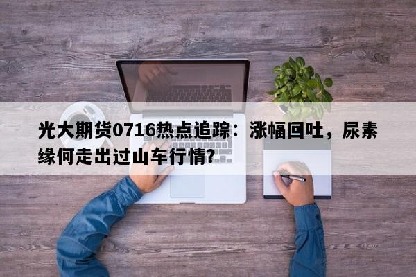 光大期货0716热点追踪：涨幅回吐，尿素缘何走出过山车行情？