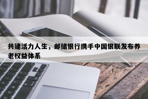 共建活力人生，邮储银行携手中国银联发布养老权益体系