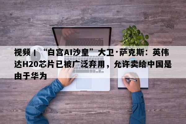 视频丨“白宫AI沙皇”大卫·萨克斯：英伟达H20芯片已被广泛弃用，允许卖给中国是由于华为